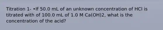 Titration 1- •If 50.0 mL of an unknown concentration of HCl is titrated with of 100.0 mL of 1.0 M Ca(OH)2, what is the concentration of the acid?