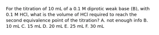 For the titration of 10 mL of a 0.1 M diprotic weak base (B), with 0.1 M HCl, what is the volume of HCl required to reach the second equivalence point of the titration? A. not enough info B. 10 mL C. 15 mL D. 20 mL E. 25 mL F. 30 mL