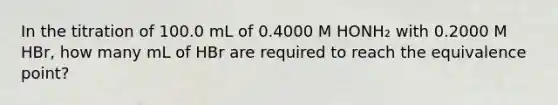 In the titration of 100.0 mL of 0.4000 M HONH₂ with 0.2000 M HBr, how many mL of HBr are required to reach the equivalence point?