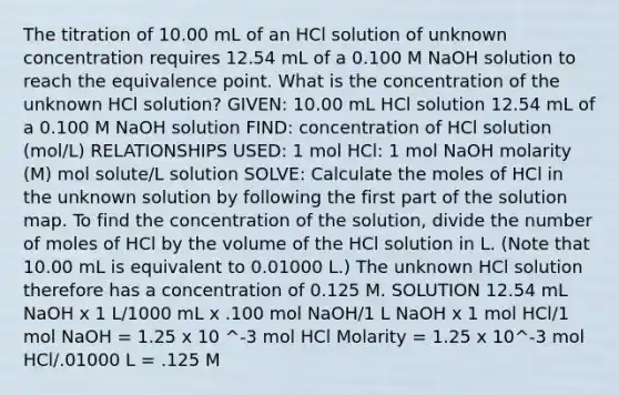 The titration of 10.00 mL of an HCl solution of unknown concentration requires 12.54 mL of a 0.100 M NaOH solution to reach the equivalence point. What is the concentration of the unknown HCl solution? GIVEN: 10.00 mL HCl solution 12.54 mL of a 0.100 M NaOH solution FIND: concentration of HCl solution (mol/L) RELATIONSHIPS USED: 1 mol HCl: 1 mol NaOH molarity (M) mol solute/L solution SOLVE: Calculate the moles of HCl in the unknown solution by following the first part of the solution map. To find the concentration of the solution, divide the number of moles of HCl by the volume of the HCl solution in L. (Note that 10.00 mL is equivalent to 0.01000 L.) The unknown HCl solution therefore has a concentration of 0.125 M. SOLUTION 12.54 mL NaOH x 1 L/1000 mL x .100 mol NaOH/1 L NaOH x 1 mol HCl/1 mol NaOH = 1.25 x 10 ^-3 mol HCl Molarity = 1.25 x 10^-3 mol HCl/.01000 L = .125 M