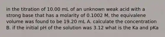 in the titration of 10.00 mL of an unknown weak acid with a strong base that has a molarity of 0.1002 M, the equivalene volume was found to be 19.20 mL A. calculate the concentration B. if the initial pH of the solution was 3.12 what is the Ka and pKa