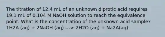 The titration of 12.4 mL of an unknown diprotic acid requires 19.1 mL of 0.104 M NaOH solution to reach the equivalence point. What is the concentration of the unknown acid sample? 1H2A (aq) + 2NaOH (aq) ---> 2H2O (aq) + Na2A(aq)