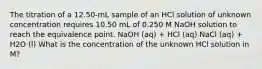 The titration of a 12.50-mL sample of an HCl solution of unknown concentration requires 10.50 mL of 0.250 M NaOH solution to reach the equivalence point. NaOH (aq) + HCl (aq) NaCl (aq) + H2O (l) What is the concentration of the unknown HCl solution in M?