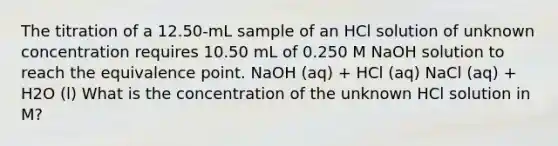 The titration of a 12.50-mL sample of an HCl solution of unknown concentration requires 10.50 mL of 0.250 M NaOH solution to reach the equivalence point. NaOH (aq) + HCl (aq) NaCl (aq) + H2O (l) What is the concentration of the unknown HCl solution in M?