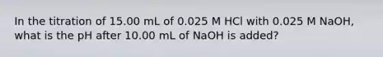 In the titration of 15.00 mL of 0.025 M HCl with 0.025 M NaOH, what is the pH after 10.00 mL of NaOH is added?