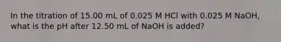 In the titration of 15.00 mL of 0.025 M HCl with 0.025 M NaOH, what is the pH after 12.50 mL of NaOH is added?