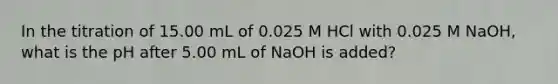 In the titration of 15.00 mL of 0.025 M HCl with 0.025 M NaOH, what is the pH after 5.00 mL of NaOH is added?