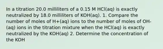 In a titration 20.0 milliliters of a 0.15 M HCl(aq) is exactly neutralized by 18.0 milliliters of KOH(aq). 1. Compare the number of moles of H+(aq) ions to the number of moles of OH-(aq) ions in the titration mixture when the HCl(aq) is exactly neutralized by the KOH(aq) 2. Determine the concentration of the KOH