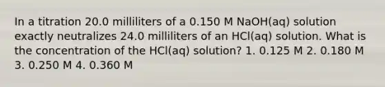 In a titration 20.0 milliliters of a 0.150 M NaOH(aq) solution exactly neutralizes 24.0 milliliters of an HCl(aq) solution. What is the concentration of the HCl(aq) solution? 1. 0.125 M 2. 0.180 M 3. 0.250 M 4. 0.360 M