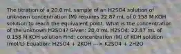 The titration of a 20.0 mL sample of an H2SO4 solution of unknown concentration (M) requires 22.87 mL of 0.158 M KOH solution to reach the equivalent point. What is the concentration of the unknown H2SO4? Given: 20.0 mL H2SO4; 22.87 mL of 0.158 M KOH solution Find: concentration (M) of KOH solution (mol/L) Equation: H2SO4 + 2KOH ---> K2SO4 + 2H2O