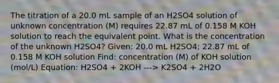 The titration of a 20.0 mL sample of an H2SO4 solution of unknown concentration (M) requires 22.87 mL of 0.158 M KOH solution to reach the equivalent point. What is the concentration of the unknown H2SO4? Given: 20.0 mL H2SO4; 22.87 mL of 0.158 M KOH solution Find: concentration (M) of KOH solution (mol/L) Equation: H2SO4 + 2KOH ---> K2SO4 + 2H2O