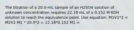 The titration of a 20.0-mL sample of an H2SO4 solution of unknown concentration requires 22.18 mL of a 0.152 M KOH solution to reach the equivalence point. Use equation: M1V1*2 = M2V2 M1 * 20.0*2 = 22.18*0.152 M1 =