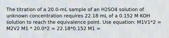 The titration of a 20.0-mL sample of an H2SO4 solution of unknown concentration requires 22.18 mL of a 0.152 M KOH solution to reach the equivalence point. Use equation: M1V1*2 = M2V2 M1 * 20.0*2 = 22.18*0.152 M1 =