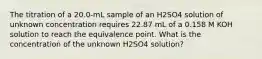 The titration of a 20.0-mL sample of an H2SO4 solution of unknown concentration requires 22.87 mL of a 0.158 M KOH solution to reach the equivalence point. What is the concentration of the unknown H2SO4 solution?