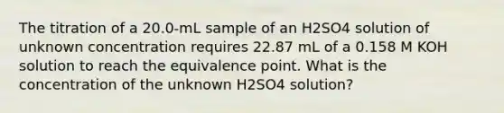 The titration of a 20.0-mL sample of an H2SO4 solution of unknown concentration requires 22.87 mL of a 0.158 M KOH solution to reach the equivalence point. What is the concentration of the unknown H2SO4 solution?