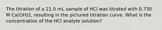 The titration of a 21.0 mL sample of HCl was titrated with 0.730 M Ca(OH)2, resulting in the pictured titration curve. What is the concentration of the HCl analyte solution?