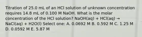 Titration of 25.0 mL of an HCl solution of unknown concentration requires 14.8 mL of 0.100 M NaOH. What is the molar concentration of the HCl solution? NaOH(aq) + HCl(aq) → NaCl(aq) + H2O(l) Select one: A. 0.0692 M B. 0.592 M C. 1.25 M D. 0.0592 M E. 5.87 M