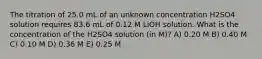 The titration of 25.0 mL of an unknown concentration H2SO4 solution requires 83.6 mL of 0.12 M LiOH solution. What is the concentration of the H2SO4 solution (in M)? A) 0.20 M B) 0.40 M C) 0.10 M D) 0.36 M E) 0.25 M