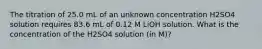 The titration of 25.0 mL of an unknown concentration H2SO4 solution requires 83.6 mL of 0.12 M LiOH solution. What is the concentration of the H2SO4 solution (in M)?