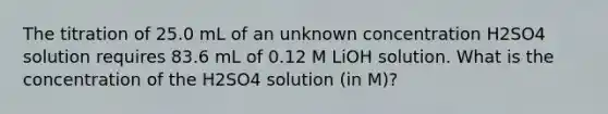 The titration of 25.0 mL of an unknown concentration H2SO4 solution requires 83.6 mL of 0.12 M LiOH solution. What is the concentration of the H2SO4 solution (in M)?