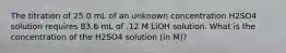 The titration of 25.0 mL of an unknown concentration H2SO4 solution requires 83.6 mL of .12 M LiOH solution. What is the concentration of the H2SO4 solution (in M)?