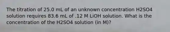 The titration of 25.0 mL of an unknown concentration H2SO4 solution requires 83.6 mL of .12 M LiOH solution. What is the concentration of the H2SO4 solution (in M)?