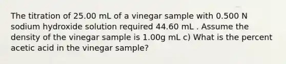 The titration of 25.00 mL of a vinegar sample with 0.500 N sodium hydroxide solution required 44.60 mL . Assume the density of the vinegar sample is 1.00g mL c) What is the percent acetic acid in the vinegar sample?