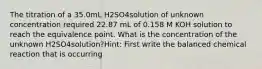 The titration of a 35.0mL H2SO4solution of unknown concentration required 22.87 mL of 0.158 M KOH solution to reach the equivalence point. What is the concentration of the unknown H2SO4solution?Hint: First write the balanced chemical reaction that is occurring