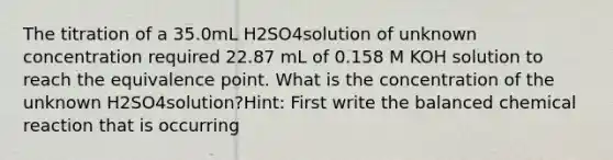 The titration of a 35.0mL H2SO4solution of unknown concentration required 22.87 mL of 0.158 M KOH solution to reach the equivalence point. What is the concentration of the unknown H2SO4solution?Hint: First write the balanced chemical reaction that is occurring