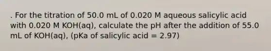 . For the titration of 50.0 mL of 0.020 M aqueous salicylic acid with 0.020 M KOH(aq), calculate the pH after the addition of 55.0 mL of KOH(aq), (pKa of salicylic acid = 2.97)