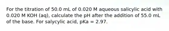 For the titration of 50.0 mL of 0.020 M aqueous salicylic acid with 0.020 M KOH (aq), calculate the pH after the addition of 55.0 mL of the base. For salycylic acid, pKa = 2.97.