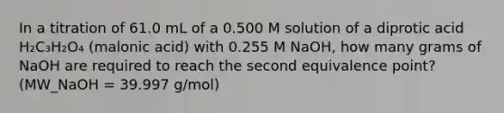 In a titration of 61.0 mL of a 0.500 M solution of a diprotic acid H₂C₃H₂O₄ (malonic acid) with 0.255 M NaOH, how many grams of NaOH are required to reach the second equivalence point? (MW_NaOH = 39.997 g/mol)