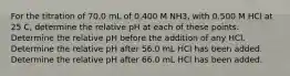 For the titration of 70.0 mL of 0.400 M NH3, with 0.500 M HCl at 25 C, determine the relative pH at each of these points. Determine the relative pH before the addition of any HCl. Determine the relative pH after 56.0 mL HCl has been added. Determine the relative pH after 66.0 mL HCl has been added.