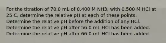 For the titration of 70.0 mL of 0.400 M NH3, with 0.500 M HCl at 25 C, determine the relative pH at each of these points. Determine the relative pH before the addition of any HCl. Determine the relative pH after 56.0 mL HCl has been added. Determine the relative pH after 66.0 mL HCl has been added.