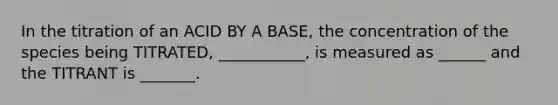 In the titration of an ACID BY A BASE, the concentration of the species being TITRATED, ___________, is measured as ______ and the TITRANT is _______.