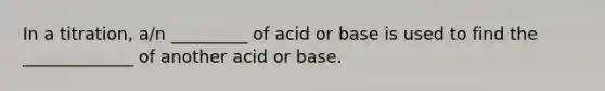 In a titration, a/n _________ of acid or base is used to find the _____________ of another acid or base.