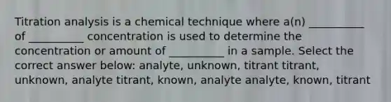 Titration analysis is a chemical technique where a(n) __________ of __________ concentration is used to determine the concentration or amount of __________ in a sample. Select the correct answer below: analyte, unknown, titrant titrant, unknown, analyte titrant, known, analyte analyte, known, titrant