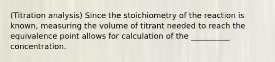 (Titration analysis) Since the stoichiometry of the reaction is known, measuring the volume of titrant needed to reach the equivalence point allows for calculation of the __________ concentration.