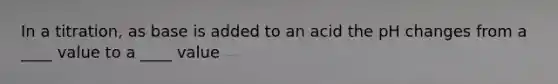 In a titration, as base is added to an acid the pH changes from a ____ value to a ____ value