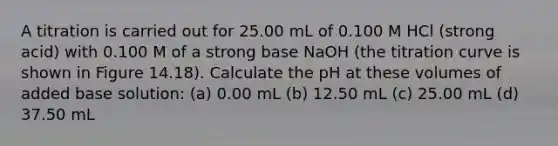 A titration is carried out for 25.00 mL of 0.100 M HCl (strong acid) with 0.100 M of a strong base NaOH (the titration curve is shown in Figure 14.18). Calculate the pH at these volumes of added base solution: (a) 0.00 mL (b) 12.50 mL (c) 25.00 mL (d) 37.50 mL