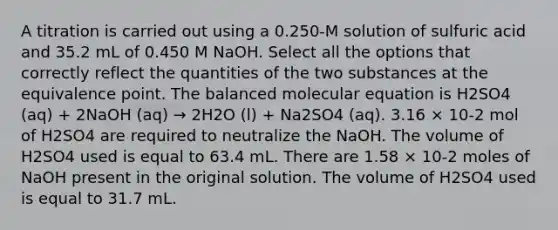 A titration is carried out using a 0.250-M solution of sulfuric acid and 35.2 mL of 0.450 M NaOH. Select all the options that correctly reflect the quantities of the two substances at the equivalence point. The balanced molecular equation is H2SO4 (aq) + 2NaOH (aq) → 2H2O (l) + Na2SO4 (aq). 3.16 × 10-2 mol of H2SO4 are required to neutralize the NaOH. The volume of H2SO4 used is equal to 63.4 mL. There are 1.58 × 10-2 moles of NaOH present in the original solution. The volume of H2SO4 used is equal to 31.7 mL.