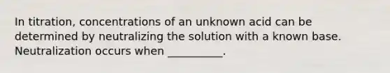 In titration, concentrations of an unknown acid can be determined by neutralizing the solution with a known base. Neutralization occurs when __________.