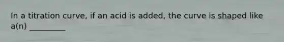 In a titration curve, if an acid is added, the curve is shaped like a(n) _________