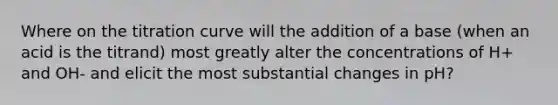 Where on the titration curve will the addition of a base (when an acid is the titrand) most greatly alter the concentrations of H+ and OH- and elicit the most substantial changes in pH?