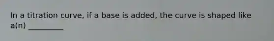 In a titration curve, if a base is added, the curve is shaped like a(n) _________