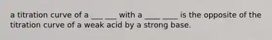 a titration curve of a ___ ___ with a ____ ____ is the opposite of the titration curve of a weak acid by a strong base.