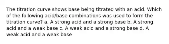 The titration curve shows base being titrated with an acid. Which of the following acid/base combinations was used to form the titration curve? a. A strong acid and a strong base b. A strong acid and a weak base c. A weak acid and a strong base d. A weak acid and a weak base