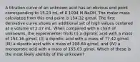 A titration curve of an unknown acid has an obvious end point corresponding to 15.23 mL of 0.1094 M NaOH. The molar mass calculated from this end point is 154.32 g/mol. The first derivative curve shows an additional set of high values centered at a volume of 2.17 mL. When compared with a chart of unknowns, the experimenter finds (I) a diprotic acid with a mass of 154.16 g/mol, (II) a diprotic acid with a mass of 77.42 g/mol, (III) a diprotic acid with a mass of 308.64 g/mol, and (IV) a monoprotic acid with a mass of 155.03 g/mol. Which of these is the most likely identity of the unknown?