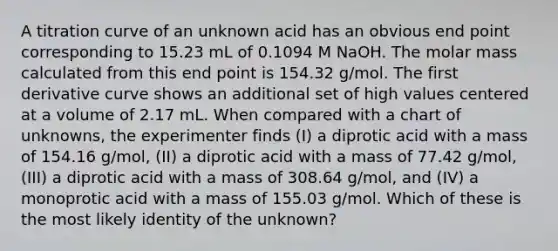 A titration curve of an unknown acid has an obvious end point corresponding to 15.23 mL of 0.1094 M NaOH. The molar mass calculated from this end point is 154.32 g/mol. The first derivative curve shows an additional set of high values centered at a volume of 2.17 mL. When compared with a chart of unknowns, the experimenter finds (I) a diprotic acid with a mass of 154.16 g/mol, (II) a diprotic acid with a mass of 77.42 g/mol, (III) a diprotic acid with a mass of 308.64 g/mol, and (IV) a monoprotic acid with a mass of 155.03 g/mol. Which of these is the most likely identity of the unknown?