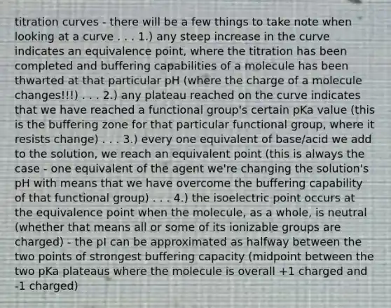 titration curves - there will be a few things to take note when looking at a curve . . . 1.) any steep increase in the curve indicates an equivalence point, where the titration has been completed and buffering capabilities of a molecule has been thwarted at that particular pH (where the charge of a molecule changes!!!) . . . 2.) any plateau reached on the curve indicates that we have reached a functional group's certain pKa value (this is the buffering zone for that particular functional group, where it resists change) . . . 3.) every one equivalent of base/acid we add to the solution, we reach an equivalent point (this is always the case - one equivalent of the agent we're changing the solution's pH with means that we have overcome the buffering capability of that functional group) . . . 4.) the isoelectric point occurs at the equivalence point when the molecule, as a whole, is neutral (whether that means all or some of its ionizable groups are charged) - the pI can be approximated as halfway between the two points of strongest buffering capacity (midpoint between the two pKa plateaus where the molecule is overall +1 charged and -1 charged)